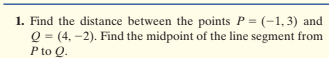 1. Find the distance between the points P = (-1,3) and
Q = (4, -2). Find the midpoint of the line segment from
P to O.
