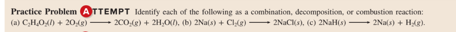 Practice Problem ATTEMPT Identify each of the following as a combination, decomposition, or combustion reaction:
(a) C,H,O2(1) + 202(g)
2CO2(g) + 2H2O(1), (b) 2Na(s) + Cl,(g)
- 2NaCl(s), (c) 2NaH(s)
2Na(s) + H2(g).
