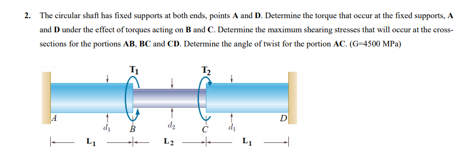 2. The circular shaft has fixed supports at both ends, points A and D. Determine the torque that occur at the fixed supports, A
and D under the effect of torques acting on B and C. Determine the maximum shearing stresses that will occur at the cross-
sections for the portions AB, BC and CD. Determine the angle of twist for the portion AC. (G=4500 MPa)
T₁
A
|—— L₁
d₁
d₂
B
+ L₂
1₂
с
d₁
L₁ –
D