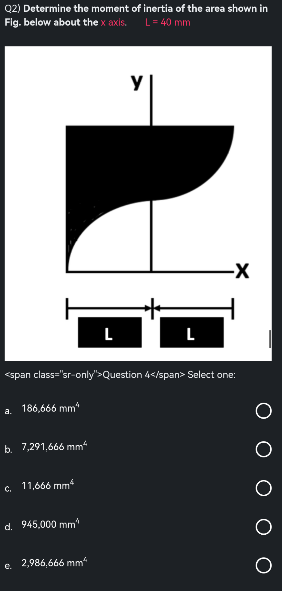 Q2) Determine the moment of inertia of the area shown in
Fig. below about the x axis.
L = 40 mm
a.
b. 7,291,666 mm²
C.
<span class="sr-only">Question 4</span> Select one:
186,666 mm4
e.
11,666 mm4
d. 945,000 mm4
L
2,986,666 mm4
у
L
-X