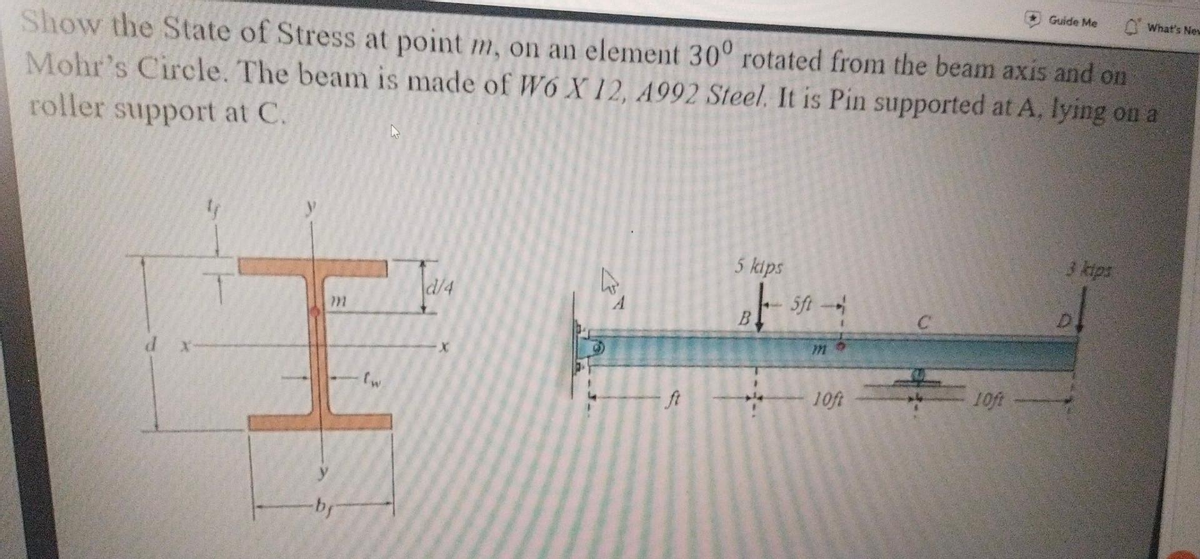 Show the State of Stress at point m, on an element 30° rotated from the beam axis and on
Mohr's Circle. The beam is made of W6 X 12, 4992 Steel. It is Pin supported at A, lying on a
roller support at C.
d
Af
}}}
-bf
(w
d/4
-
5 kips
B – 5ft —-
|
10ft
10ft
Guide Me
3 kips
What's New