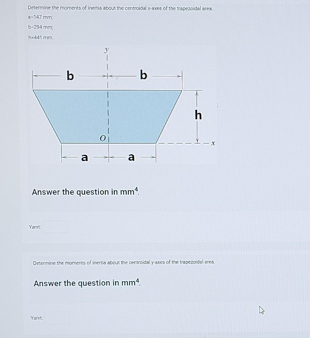 Determine the moments of inertia about the centroidal x-axes of the trapezoidal area.
a=147 mm;
b=294 mm;
h=441 mm.
Answer the question in mm4.
Yanıt:
b
b
Yanıt:
Answer the question in mm4.
h
Determine the moments of inertia about the centroidal y-axes of the trapezoidal area.
X
W