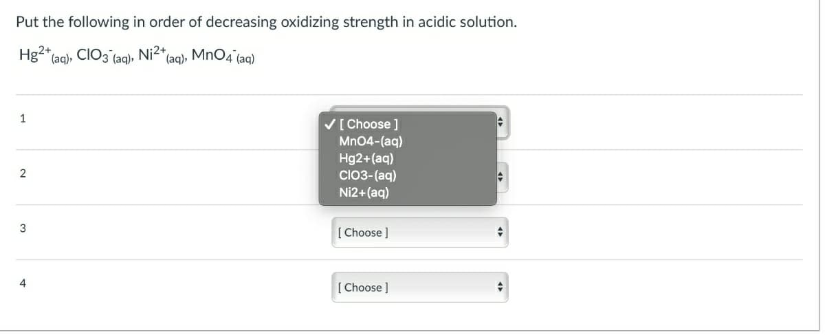 Put the following in order of decreasing oxidizing strength in acidic solution.
Hg2" (aq)»
CIO3
Ni2+,
*(aq), MnO4 (aq)
(aq),
1
V[ Choose ]
Mn04-(aq)
Hg2+(aq)
CO3-(aq)
Ni2+(aq)
3
[ Choose ]
[ Choose ]
