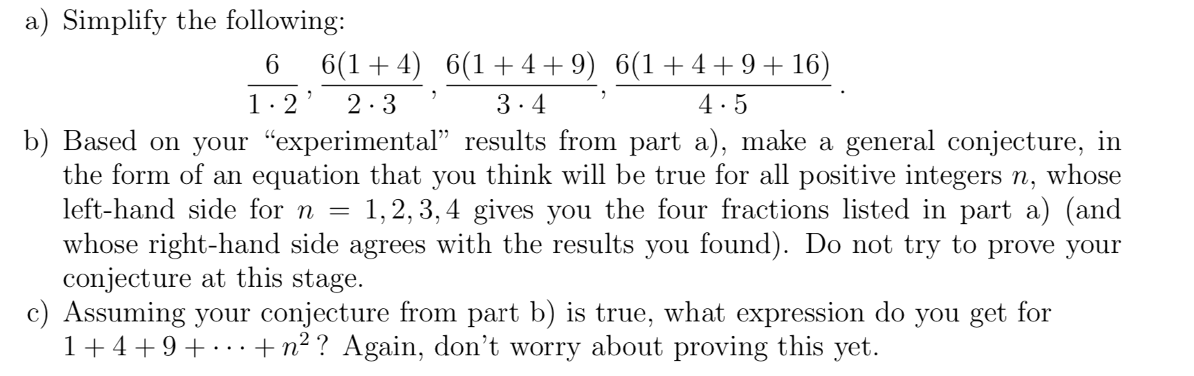 a) Simplify the following:
6(1 + 4) 6(1+ 4+ 9) 6(1+4+ 9+ 16)
1.2' 2.3
3.4
4.5
b) Based on your "experimental" results from part a), make a general conjecture, in
the form of an equation that you think will be true for all positive integers n, whose
left-hand side for n = 1,2, 3, 4 gives you the four fractions listed in part a) (and
whose right-hand side agrees with the results you found). Do not try to prove your
conjecture at this stage.
Assuming your conjecture from part b) is true, what expression do you get for
1+4+9+ ··+n² ? Again, don't worry about proving this yet.

