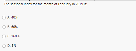 The seasonal index for the month of February in 2019 is:
A. 40%
В. 60%
С. 160%
D. 5%
