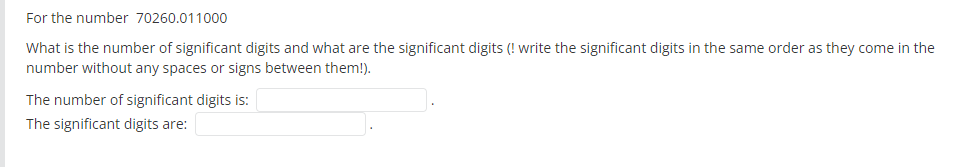 For the number 70260.011000
What is the number of significant digits and what are the significant digits (! write the significant digits in the same order as they come in the
number without any spaces or signs between them!).
The number of significant digits is:
The significant digits are:
