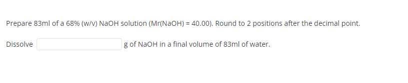 Prepare 83ml of a 68% (W/V) NaOH solution (Mr(NaOH) = 40.00). Round to 2 positions after the decimal point.
Dissolve
g of NaOH in a final volume of 83ml of water.
