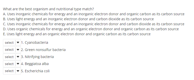 What are the best organism and nutritional type match?
A. Uses inorganic chemicals for energy and an inorganic electron donor and organic carbon as its carbon source
B. Uses light energy and an inorganic electron donor and carbon dioxide as its carbon source
C. Uses inorganic chemicals for energy and an inorganic electron donor and carbon dioxide as its carbon source
D. Uses organic chemicals for energy and an organic electron donor and organic carbon as its carbon source
E. Uses light energy and an organic electron donor and organic carbon as its carbon source
1. Cyanobacteria
select
select - 2. Green nonsulfur bacteria
select - 3. Nitrifying bacteria
select
4. Beggiatoa alba
select - 5. Escherichia coli
