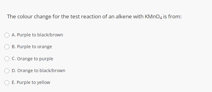 The colour change for the test reaction of an alkene with KMNO4 is from:
A. Purple to black/brown
B. Purple to orange
C. Orange to purple
D. Orange to black/brown
E. Purple to yellow
