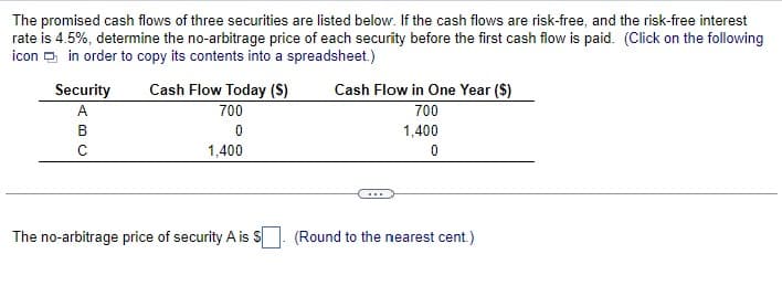 The promised cash flows of three securities are listed below. If the cash flows are risk-free, and the risk-free interest
rate is 4.5%, determine the no-arbitrage price of each security before the first cash flow is paid. (Click on the following
icon in order to copy its contents into a spreadsheet.)
Security
A
B
C
Cash Flow Today (S)
700
0
1,400
The no-arbitrage price of security A is S
Cash Flow in One Year ($)
700
1,400
0
(Round to the nearest cent.)