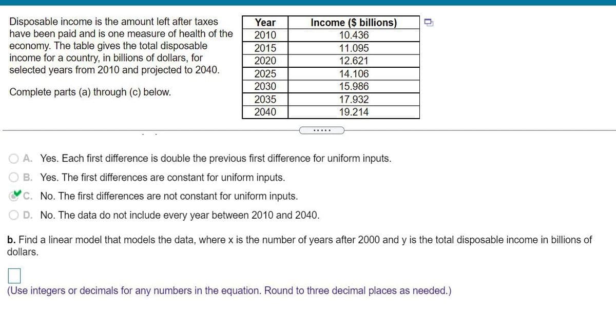 Disposable income is the amount left after taxes
have been paid and is one measure of health of the
Year
Income ($ billions)
2010
10.436
economy. The table gives the total disposable
income for a country, in billions of dollars, for
selected years from 2010 and projected to 2040.
2015
11.095
2020
2025
2030
12.621
14.106
15.986
Complete parts (a) through (c) below.
2035
17.932
2040
19.214
.....
O A. Yes. Each first difference is double the previous first difference for uniform inputs.
B. Yes. The first differences are constant for uniform inputs.
C. No. The first differences are not constant for uniform inputs.
O D. No. The data do not include every year between 2010 and 2040.
b. Find a linear model that models the data, where x is the number of years after 2000 and y is the total disposable income in billions of
dollars.
(Use integers or decimals for any numbers in the equation. Round to three decimal places as needed.)
