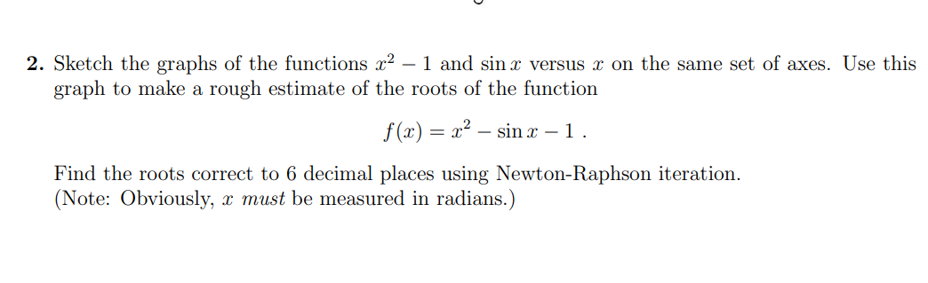 2. Sketch the graphs of the functions x² - 1 and sin x versus x on the same set of axes. Use this
graph to make a rough estimate of the roots of the function
f(x) = x² sin x – 1 .
-
Find the roots correct to 6 decimal places using Newton-Raphson iteration.
(Note: Obviously, x must be measured in radians.)