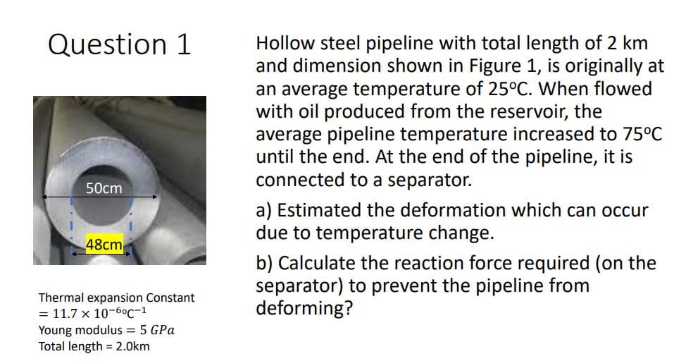 Question 1
Hollow steel pipeline with total length of 2 km
and dimension shown in Figure 1, is originally at
an average temperature of 25°C. When flowed
with oil produced from the reservoir, the
average pipeline temperature increased to 75°C
until the end. At the end of the pipeline, it is
connected to a separator.
50cm
a) Estimated the deformation which can occur
due to temperature change.
48cm
b) Calculate the reaction force required (on the
separator) to prevent the pipeline from
deforming?
Thermal expansion Constant
= 11.7 x 10-6°c-1
Young modulus = 5 GPa
Total length = 2.0km
