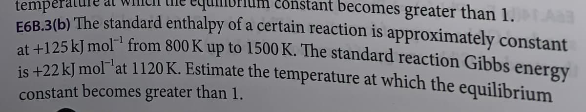 temperat
const ant becomes greater than 1.AB
E6B.3(b) The standard enthalpy of a certain reaction is approximately constant
at +125 kJ mol from 800 K up to 1500 K. The standard reaction Gibbs energy
is +22 kJ mol at 1120 K. Estimate the temperature at which the equilibrium
constant becomes greater than 1.