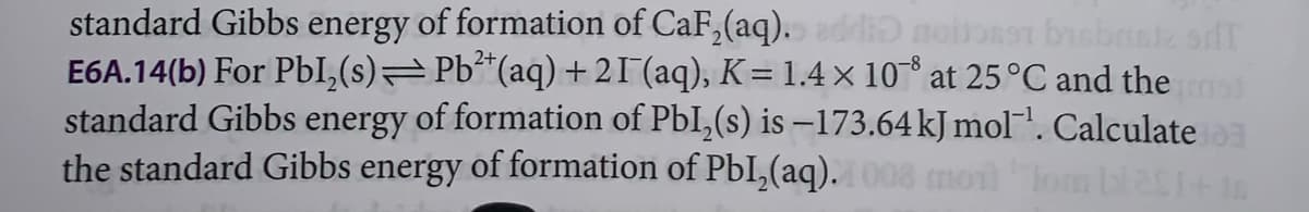 standard Gibbs energy of formation of CaF₂(aq). addid noboset bisbrate SIT
E6A.14(b) For Pbl₂(s)⇒Pb²+ (aq) +21¯ (aq), K = 1.4 × 108 at 25 °C and the ad
standard Gibbs energy of formation of Pbl₂(s) is -173.64 kJ mol¹. Calculate
the standard Gibbs energy of formation of PbI₂(aq). 1008 moil om bl251+16