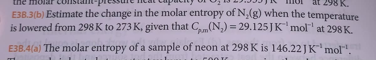the molar
at 298 K.
E3B.3(b) Estimate the change in the molar entropy of N₂(g) when the temperature
is lowered from 298 K to 273 K, given that Cp,m(N₂) = 29.125 J K¯'mol¹ at 298 K.
E3B.4(a) The molar entropy of a sample of neon at 298 K is 146.22 J K¹ mol™˜¹.
500 IZ