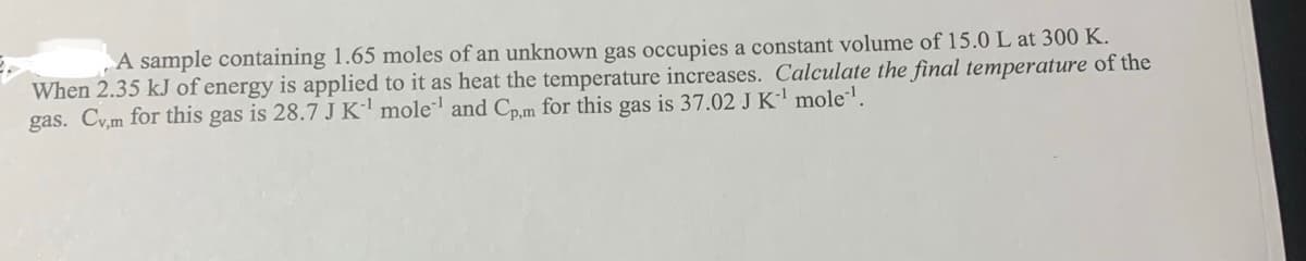 A sample containing 1.65 moles of an unknown gas occupies a constant volume of 15.0 L at 300 K.
When 2.35 kJ of energy is applied to it as heat the temperature increases. Calculate the final temperature of the
gas. Cv,m for this gas is 28.7 J K¹ mole¹ and Cp,m for this gas is 37.02 J K¹ mole¹¹.