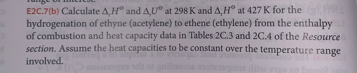 E2C.7(b) Calculate A.H and AU at 298 K and AH at 427 K for the H
hydrogenation of ethyne (acetylene) to ethene (ethylene) from the enthalpy
of combustion and heat capacity data in Tables 2C.3 and 2C.4 of the Resource
section. Assume the heat capacities to be constant over the temperature range
involved.
oved
51022
notesqxs sdt of gaibroos
met wysy of hout