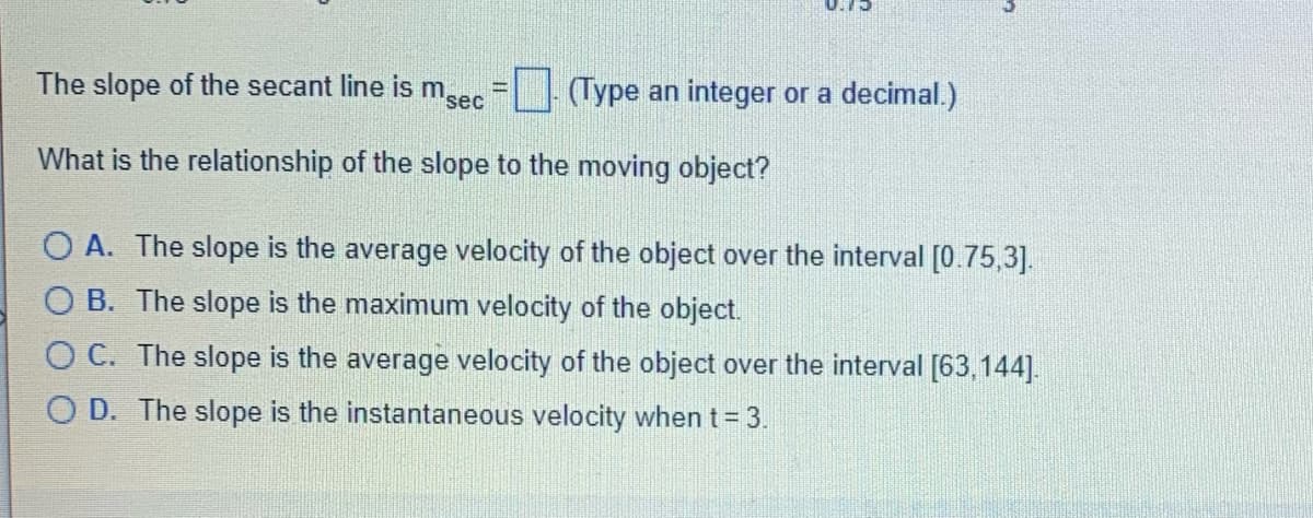 0.15
The slope of the secant line is msec
(Type an integer or a decimal.)
What is the relationship of the slope to the moving object?
OA. The slope is the average velocity of the object over the interval [0.75,3].
OB. The slope is the maximum velocity of the object.
OC. The slope is the average velocity of the object over the interval [63,144].
OD. The slope is the instantaneous velocity when t = 3.