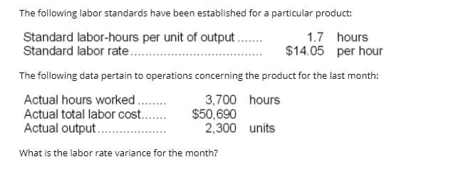 The following labor standards have been established for a particular product:
Standard labor-hours per unit of output.
Standard labor rate..
1.7 hours
$14.05 per hour
The following data pertain to operations concerning the product for the last month:
Actual hours worked.
Actual total labor cost..
3,700 hours
$50,690
2,300 units
Actual output .
What is the labor rate variance for the month?
