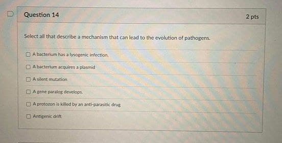 Question 14
2 pts
Select all that describe a mechanism that can lead to the evolution of pathogens.
O A bacterium has a lysogenic infection.
O A bacterium acquires a plasmid
O A silent mutation
O Agene paralog develops.
O A protozon is killed by an anti-parasitic drug
O Antigenic drift
