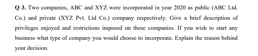 Q 3. Two companies, ABC and XYZ were incorporated in year 2020 as public (ABC Ltd.
Co.) and private (XYZ Pvt. Ltd Co.) company respectively. Give a brief description of
privileges enjoyed and restrictions imposed on these companies. If you wish to start any
business what type of company you would choose to incorporate. Explain the reason behind
your decision.
