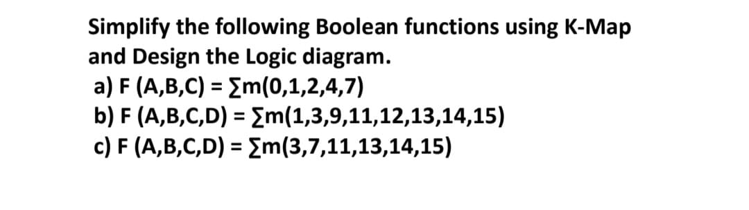Simplify the following Boolean functions using K-Map
and Design the Logic diagram.
a) F (A,B,C) = Em(0,1,2,4,7)
b) F (A,B,C,D) = m(1,3,9,11,12,13,14,15)
c) F (A,B,C,D) = Em(3,7,11,13,14,15)
%3D
%3D
