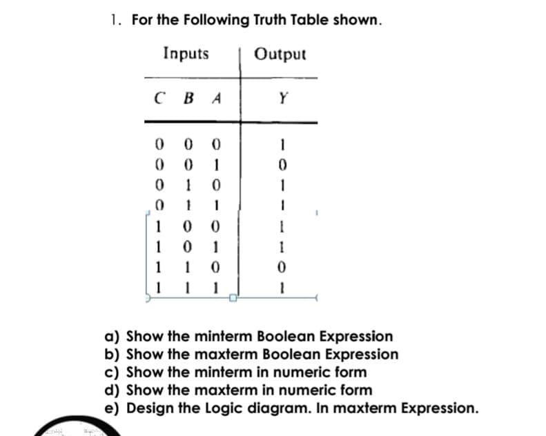 1. For the Following Truth Table shown.
Inputs
Output
сВА
Y
1
1
1
1
1
1
1
1
1
1
1
a) Show the minterm Boolean Expression
b) Show the maxterm Boolean Expression
c) Show the minterm in numeric form
d) Show the maxterm in numeric form
e) Design the Logic diagram. In maxterm Expression.

