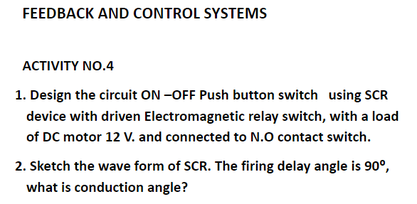 FEEDBACK AND CONTROL SYSTEMS
ACTIVITY NO.4
1. Design the circuit ON -OFF Push button switch using SCR
device with driven Electromagnetic relay switch, with a load
of DC motor 12 V. and connected to N.0 contact switch.
2. Sketch the wave form of SCR. The firing delay angle is 90°,
what is conduction angle?
