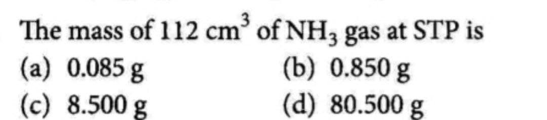 The mass of 112 cm³ of NH3 gas at STP is
(a) 0.085 g
(c) 8.500 g
(b) 0.850 g
(d) 80.500 g