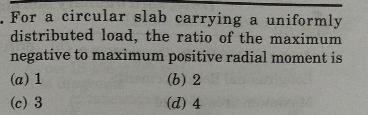 For a circular slab carrying a uniformly
distributed load, the ratio of the maximum
negative to maximum positive radial moment is
(a) 1
(c) 3
(6) 2
(d) 4