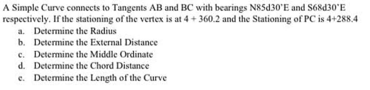 A Simple Curve connects to Tangents AB and BC with bearings N85d30'E and S68d30'E
respectively. If the stationing of the vertex is at 4+ 360.2 and the Stationing of PC is 4+288.4
a. Determine the Radius
b. Determine the External Distance
c. Determine the Middle Ordinate
d. Determine the Chord Distance
e. Determine the Length of the Curve