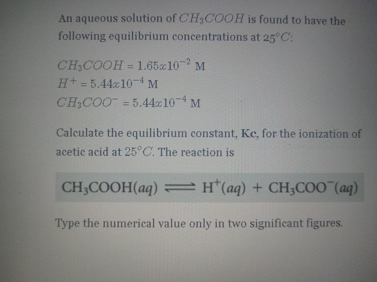 An aqueous solution of CH3COOH is found to have the
following equilibrium concentrations at 25°C:
CH3COOH = 1.65a102 M
Ht= 5.44x10-4 M
CH COO = 5.44x10 4 M
Calculate the equilibrium constant, Kc, for the ionization of
acetic acid at 25°C. The reaction is
CH3COOH(aq) = H(aq) + CH;COO (aq)
Type the numerical value only in two significant figures.
