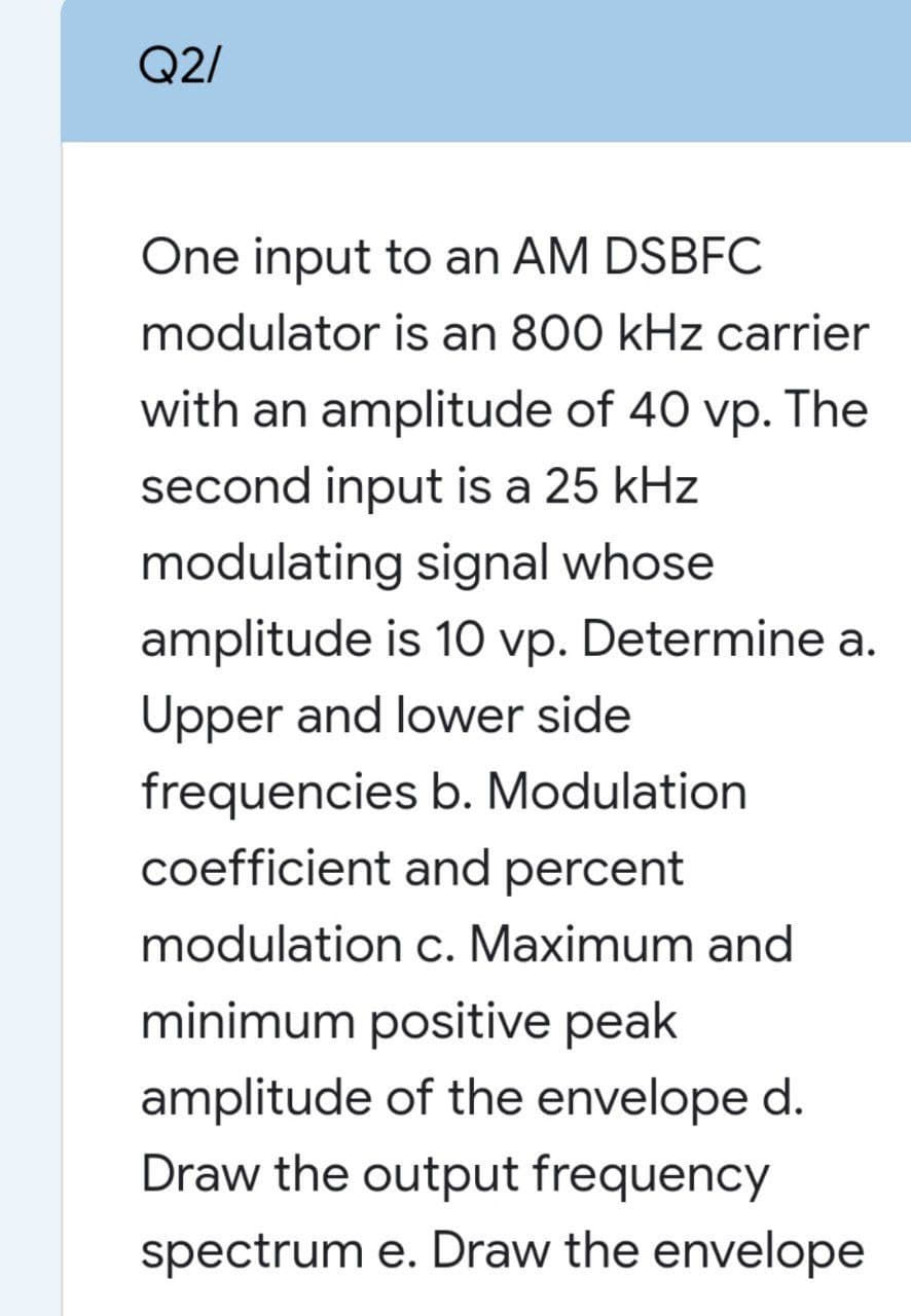 Q2/
One input to an AM DSBFC
modulator is an 800 kHz carrier
with an amplitude of 40 vp. The
second input is a 25 kHz
modulating signal whose
amplitude is 1O vp. Determine a.
Upper and lower side
frequencies b. Modulation
coefficient and percent
modulation c. Maximum and
minimum positive peak
amplitude of the envelope d.
Draw the output frequency
spectrum e. Draw the envelope
