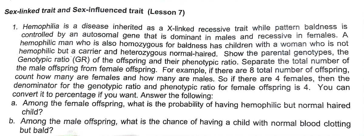 Sex-linked trait and Sex-influenced trait (Lesson 7)
1. Hemophilia is a disease inherited as a X-linked recessive trait while pattern baldness is
controlled by an autosomal gene that is dominant in males and recessive in females. A
hemophilic man who is also homozygous for baldness has children with a woman who is not
hemophilic but a carrier and heterozygous normal-haired. Show the parental genotypes, the
Genotypic ratio (GR) of the offspring and their phenotypic ratio. Separate the total number of
the male offspring from female offspring. For example, if there are 8 total number of offspring,
count how many are females and how many are males. So if there are 4 females, then the
denominator for the genotypic ratio and phenotypic ratio for female offspring is 4. You can
convert it to percentage if you want. Answer the following:
a. Among the female offspring, what is the probability of having hemophilic but normal haired
child?
b. Among the male offspring, what is the chance of having a child with normal blood clotting
but bald?
