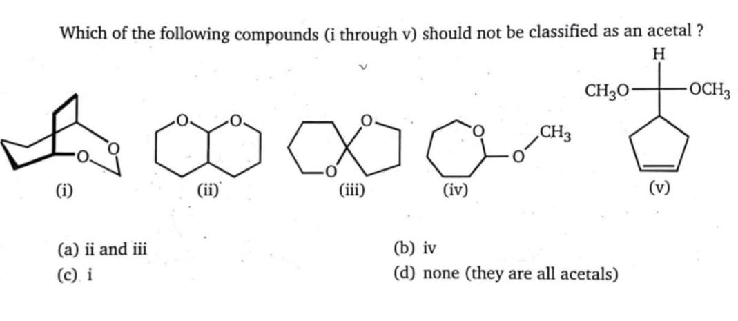 Which of the following compounds (i through v) should not be classified as an acetal ?
H
CH3O-
-OCH3
CH3
(i)
(iii)
(iv)
(v)
(a) ii and iii
(b) iv
(c) i
(d) none (they are all acetals)
