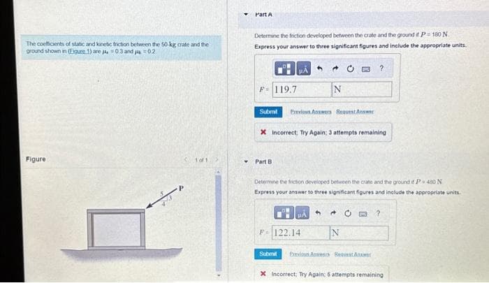 The coefficients of static and kinetic friction between the 50-kg crate and the
ground shown in (Eigure 1) are 403 and 14-02
Figure
1 of 1 >
Y
Part A
Determine the friction developed between the crate and the ground if P-180 N
Express your answer to three significant figures and include the appropriate units.
PA 5
F 119.7
Submit Previous Answers Request Answer
Part B
N
X Incorrect; Try Again; 3 attempts remaining
O
4
PÅ
F-122.14
Submit
Determine the friction developed between the crate and the ground if P= 480 N
Express your answer to three significant figures and include the appropriate units.
?
A C F ?
N
Previous Awars Reavest Ans
X Incorrect, Try Again: 5 attempts remaining