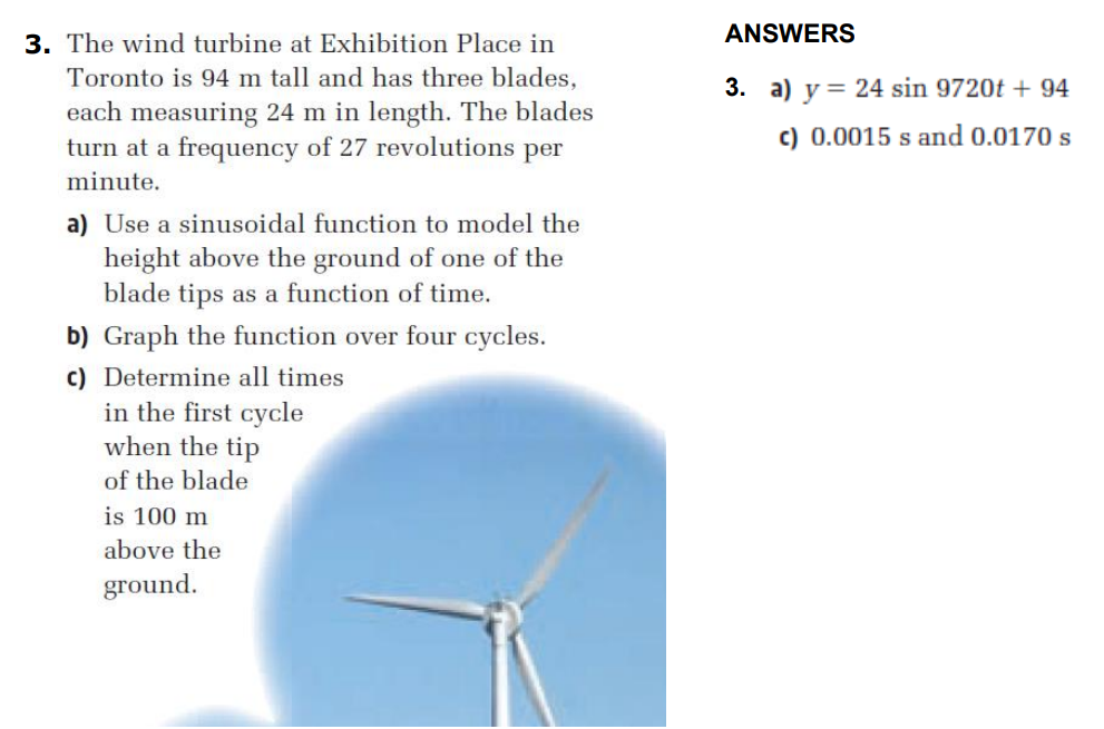 ANSWERS
3. The wind turbine at Exhibition Place in
Toronto is 94 m tall and has three blades,
3. a) y = 24 sin 9720t + 94
each measuring 24 m in length. The blades
turn at a frequency of 27 revolutions per
c) 0.0015 s and 0.0170 s
minute.
a) Use a sinusoidal function to model the
height above the ground of one of the
blade tips as a function of time.
b) Graph the function over four cycles.
c) Determine all times
in the first cycle
when the tip
of the blade
is 100 m
above the
ground.
