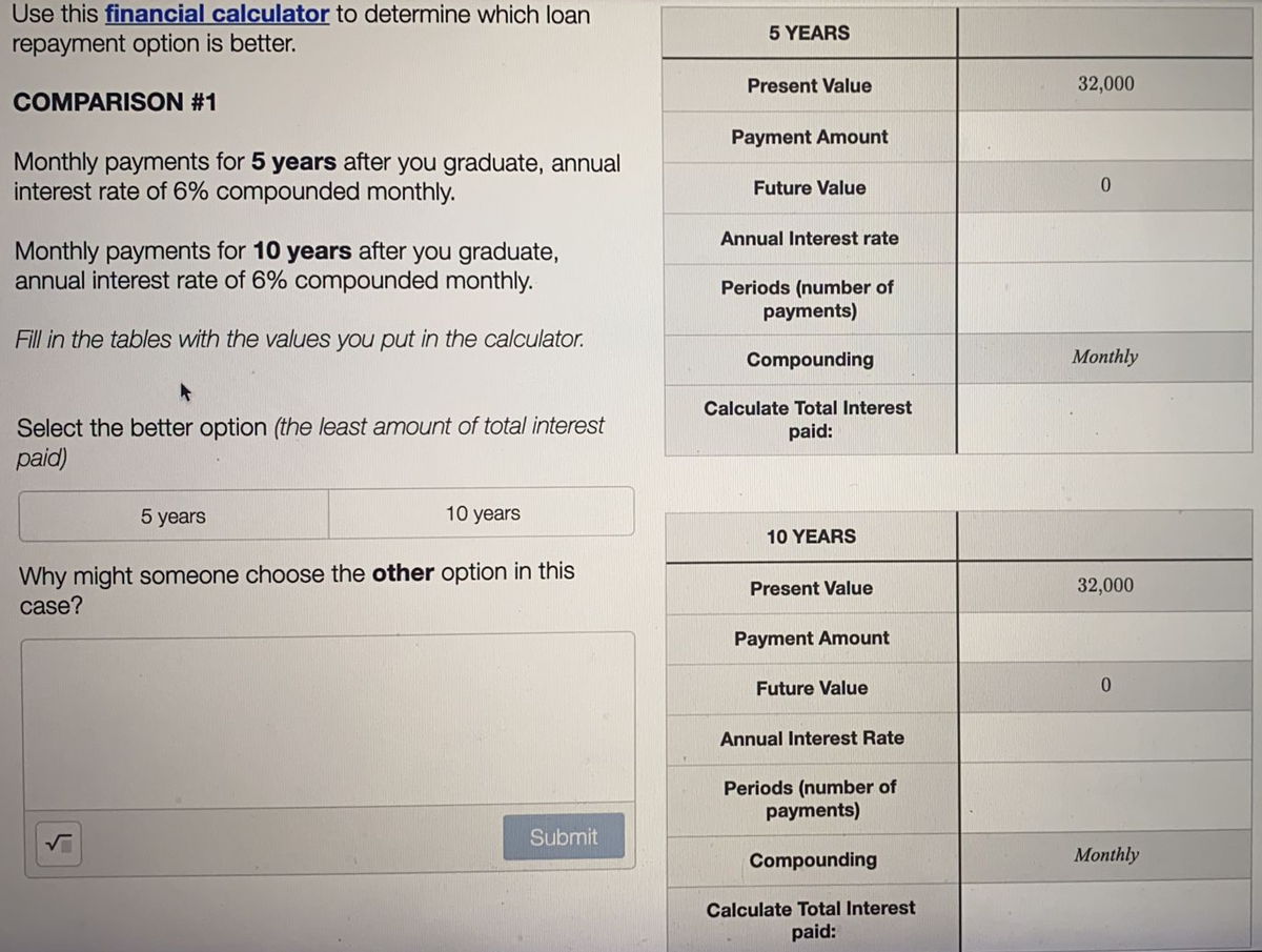 Use this financial calculator to determine which loan
repayment option is better.
COMPARISON #1
Monthly payments for 5 years after you graduate, annual
interest rate of 6% compounded monthly.
Monthly payments for 10 years after you graduate,
annual interest rate of 6% compounded monthly.
Fill in the tables with the values you put in the calculator.
Select the better option (the least amount of total interest
paid)
5 years
10 years
Why might someone choose the other option in this
case?
Submit
3
5 YEARS
Present Value
Payment Amount
Future Value
Annual Interest rate
Periods (number of
payments)
Compounding
Calculate Total Interest
paid:
10 YEARS
Present Value
Payment Amount
Future Value
Annual Interest Rate
Periods (number of
payments)
Compounding
Calculate Total Interest
paid:
32,000
0
Monthly
32,000
0
Monthly