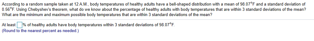 According to a random sample taken at 12 A.M., body temperatures of healthy adults have a bell-shaped distribution with a mean of 98.07°F and a standard deviation of
0.56°F. Using Chebyshev's theorem, what do we know about the percentage of healthy adults with body temperatures that are within 3 standard deviations of the mean?
What are the minimum and maximum possible body temperatures that are within 3 standard deviations
the mean?
At least % of healthy adults have body temperatures within 3 standard deviations of 98.07°F.
(Round to the nearest percent as needed.)
