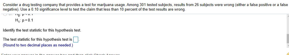 Consider a drug testing company that provides a test for marijuana usage. Among 301 tested subjects, results from 26 subjects were wrong (either a false positive or a false
negative). Use a 0.10 significance level to test the claim that less than 10 percent of the test results are wrong.
H p 0.1
Identify the test statistic for this hypothesis test.
The test statistic for this hypothesis test is
(Round to two decimal places as needed.)
