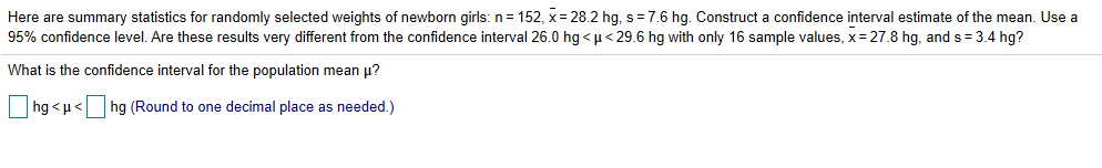 Here are summary statistics for randomly selected weights of newborn girls: n: 152, x-28.2 hg. s-76 hg. Construct a confidence interval estimate of the mean. Use a
95% confidence level. Are these results very different from the confidence interval 26.0 hg < μ < 296 hg ith only 16 sample values, x-278 hg, and s-3.4 hg?
What is the confidence interval for the population mean μ?
hg < μ< |
| hg (Round to one decimal place as needed )
