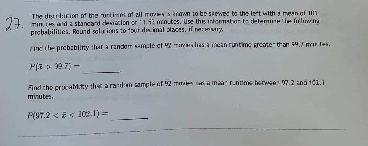 27.
The distribution of the runtimes of all movies is known to be skewed to the left with a mean of 101
minutes and a standard deviation of 11.53 minutes. Use this information to determine the following
probabilities. Round solutions to four decimal places, if necessary.
Find the probability that a random sample of 92 movies has a mean runtime greater than 99.7 minutes.
P(@ > 99.7) =
Find the probability that a random sample of 92 movies has a mean runtime between 97.2 and 102.1
minutes.
P(97.2 < < 102.1) =
%3D
