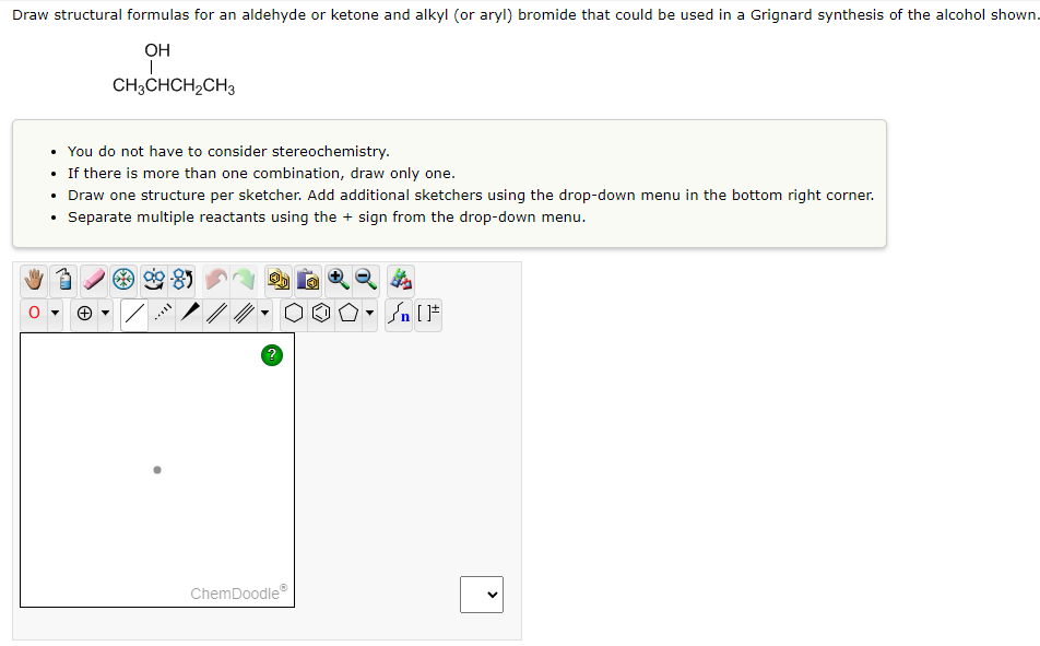 Draw structural formulas for an aldehyde or ketone and alkyl (or aryl) bromide that could be used in a Grignard synthesis of the alcohol shown.
OH
I
CH3CHCH₂CH3
• You do not have to consider stereochemistry.
• If there is more than one combination, draw only one.
Draw one structure per sketcher. Add additional sketchers using the drop-down menu in the bottom right corner.
Separate multiple reactants using the + sign from the drop-down menu.
.
.
?
ChemDoodleⓇ
n [ ]#
<