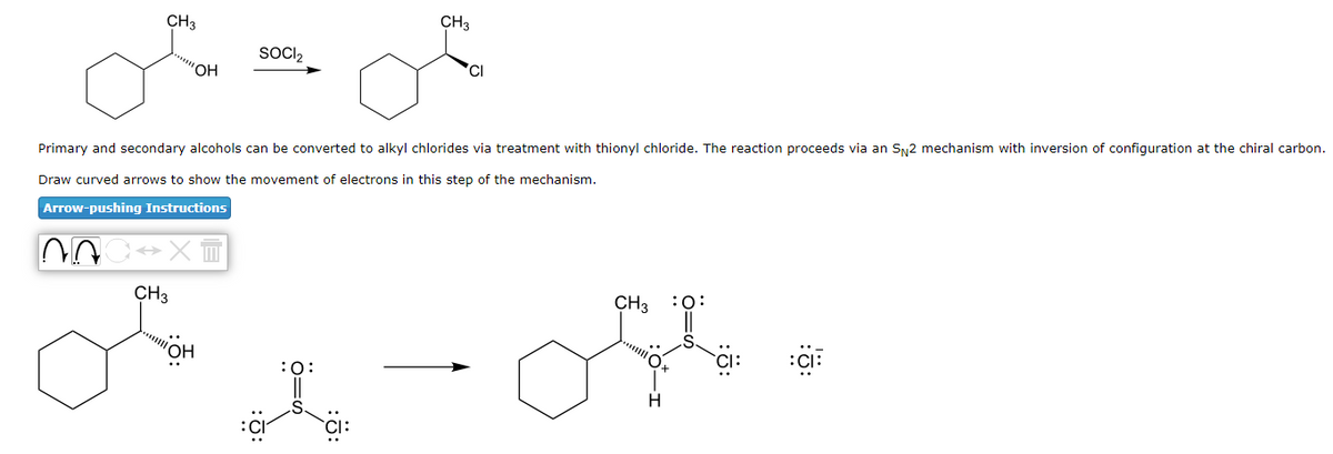 CH3
NA
'OH
CH3
Primary and secondary alcohols can be converted to alkyl chlorides via treatment with thionyl chloride. The reaction proceeds via an SN2 mechanism with inversion of configuration at the chiral carbon.
Draw curved arrows to show the movement of electrons in this step of the mechanism.
Arrow-pushing Instructions
X
SOCI₂
"OH
CH3
:O:
CH3
H
:O:
S