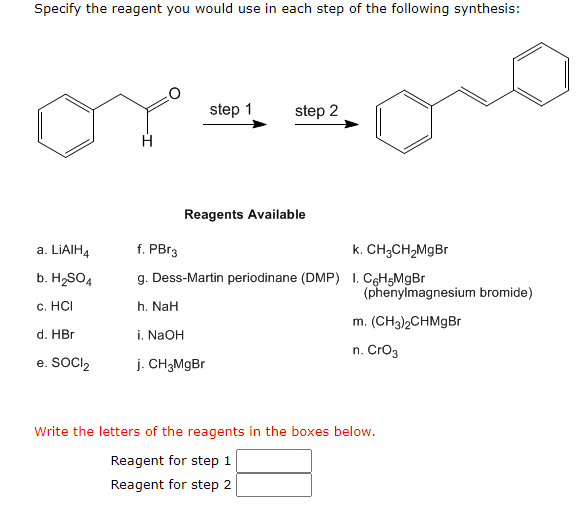 Specify the reagent you would use in each step of the following synthesis:
a. LiAIH4
b. H₂SO4
c. HCI
d. HBr
e. SOCI₂
H
step 1
step 2
Reagents Available
f. PBr3
k. CH3CH₂MgBr
g. Dess-Martin periodinane (DMP) 1. C6H5MgBr
h. NaH
i. NaOH
j. CH3MgBr
(phenylmagnesium bromide)
m. (CH3)2CHMgBr
n. CrO3
Write the letters of the reagents in the boxes below.
Reagent for step 1
Reagent for step 2