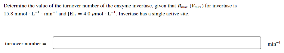 Determine the value of the turnover number of the enzyme invertase, given that Rmax (Vmax) for invertase is
15.8 mmol. L-¹ min¹ and [E] = 4.0 μmol · L-¹. Invertase has a single active site.
turnover number =
min