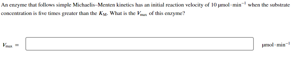 An enzyme that follows simple Michaelis-Menten kinetics has an initial reaction velocity of 10 µmol- min when the substrate
concentration is five times greater than the KM. What is the Vmax of this enzyme?
Vmax=
μmol-min-¹