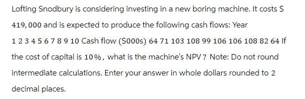 Lofting Snodbury is considering investing in a new boring machine. It costs $
419,000 and is expected to produce the following cash flows: Year
12345678910 Cash flow ($000s) 64 71 103 108 99 106 106 108 82 64 If
the cost of capital is 10%, what is the machine's NPV? Note: Do not round
intermediate calculations. Enter your answer in whole dollars rounded to 2
decimal places.