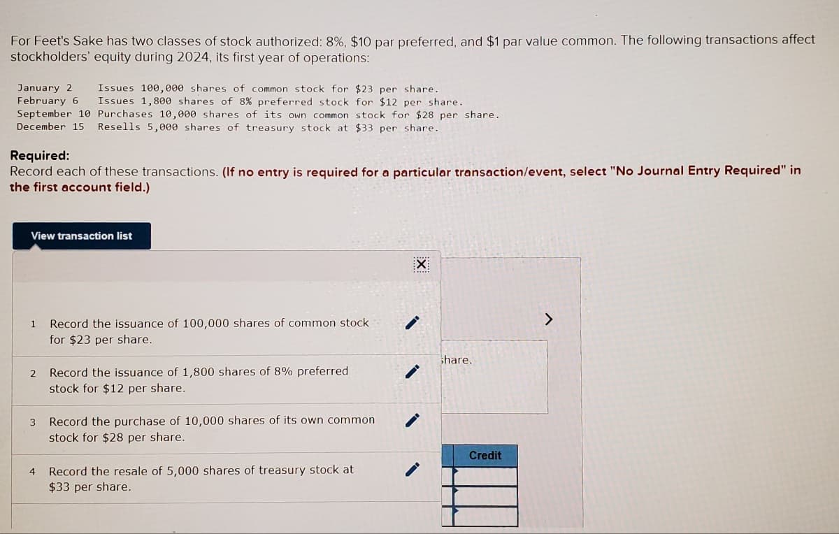 For Feet's Sake has two classes of stock authorized: 8%, $10 par preferred, and $1 par value common. The following transactions affect
stockholders' equity during 2024, its first year of operations:
January 2 Issues 100,000 shares of common stock for $23 per share.
February 6 Issues 1,800 shares of 8% preferred stock for $12 per share.
September 10 Purchases 10,000 shares of its own common stock for $28 per share.
December 15 Resells 5,000 shares of treasury stock at $33 per share.
Required:
Record each of these transactions. (If no entry is required for a particular transaction/event, select "No Journal Entry Required" in
the first account field.)
View transaction list
1
2
3
4
Record the issuance of 100,000 shares of common stock.
for $23 per share.
Record the issuance of 1,800 shares of 8% preferred
stock for $12 per share.
Record the purchase of 10,000 shares of its own common
stock for $28 per share.
Record the resale of 5,000 shares of treasury stock at
$33 per share.
-
share.
Credit